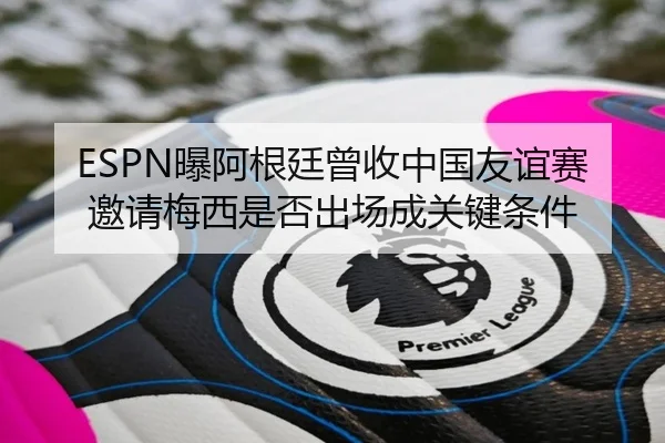 ESPN曝阿根廷曾收中国友谊赛邀请梅西是否出场成关键条件 - kaiyun