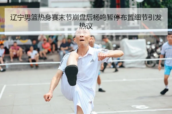 辽宁男篮热身赛末节崩盘后杨鸣暂停布置细节引发热议 - kaiyun