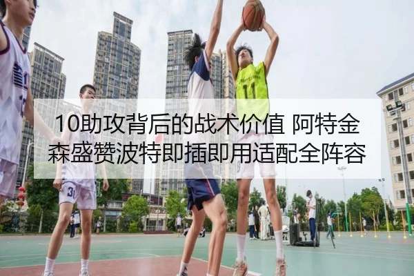 10助攻背后的战术价值 阿特金森盛赞波特即插即用适配全阵容 - kaiyun